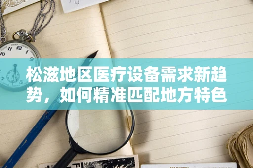 松滋地区医疗设备需求新趋势，如何精准匹配地方特色与医疗技术？