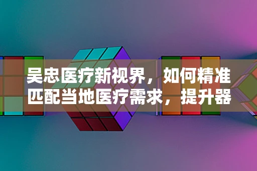 吴忠医疗新视界，如何精准匹配当地医疗需求，提升器械应用效率？