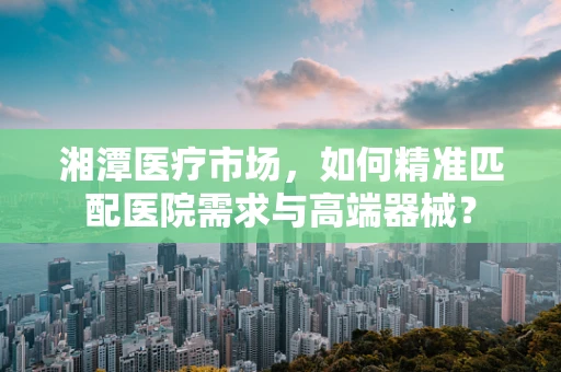 湘潭医疗市场，如何精准匹配医院需求与高端器械？