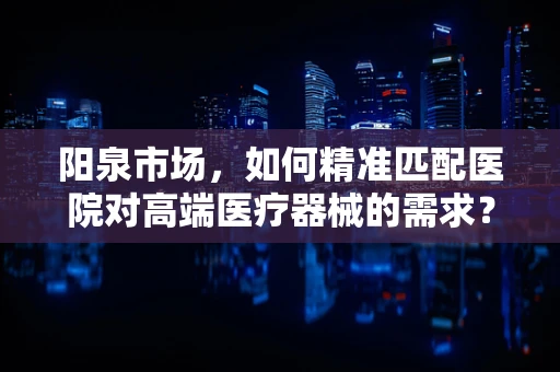 阳泉市场，如何精准匹配医院对高端医疗器械的需求？