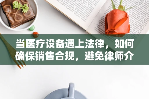 当医疗设备遇上法律，如何确保销售合规，避免律师介入？