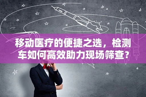 移动医疗的便捷之选，检测车如何高效助力现场筛查？