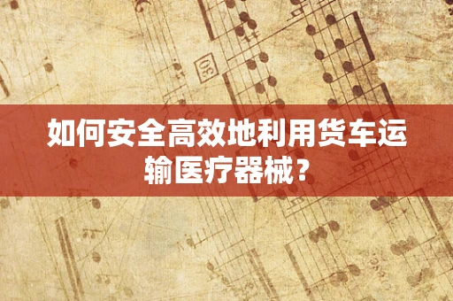 如何安全高效地利用货车运输医疗器械？