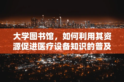 大学图书馆，如何利用其资源促进医疗设备知识的普及与学习？