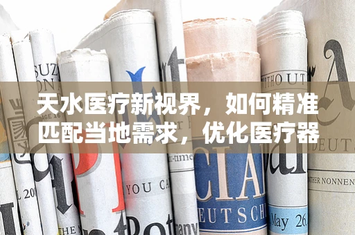 天水医疗新视界，如何精准匹配当地需求，优化医疗器械配置？
