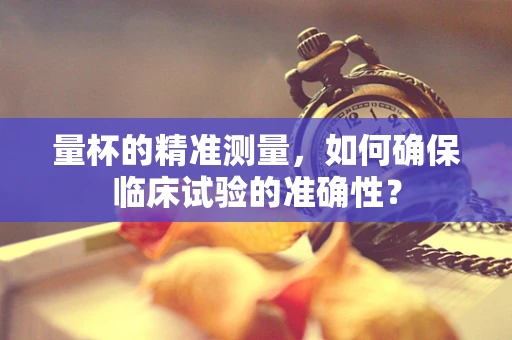 量杯的精准测量，如何确保临床试验的准确性？