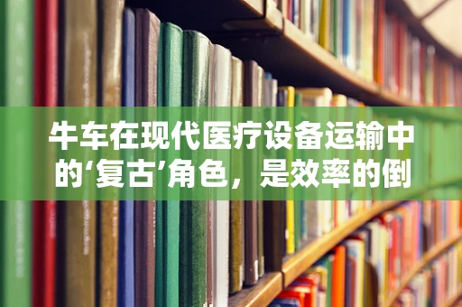 牛车在现代医疗设备运输中的‘复古’角色，是效率的倒退还是文化的回归？