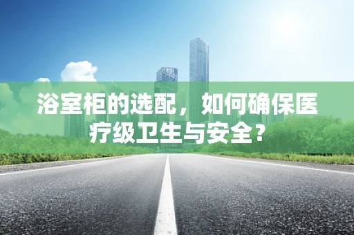 浴室柜的选配，如何确保医疗级卫生与安全？