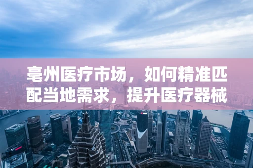 亳州医疗市场，如何精准匹配当地需求，提升医疗器械应用效率？