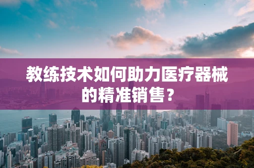 教练技术如何助力医疗器械的精准销售？