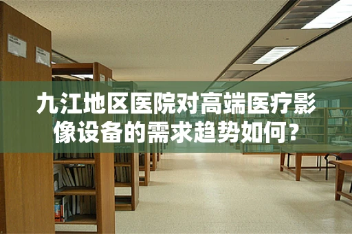 九江地区医院对高端医疗影像设备的需求趋势如何？