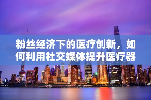 粉丝经济下的医疗创新，如何利用社交媒体提升医疗器械的‘粉丝’效应？