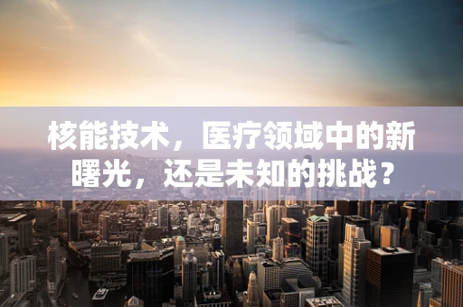 核能技术，医疗领域中的新曙光，还是未知的挑战？