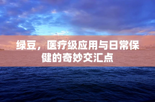 绿豆，医疗级应用与日常保健的奇妙交汇点