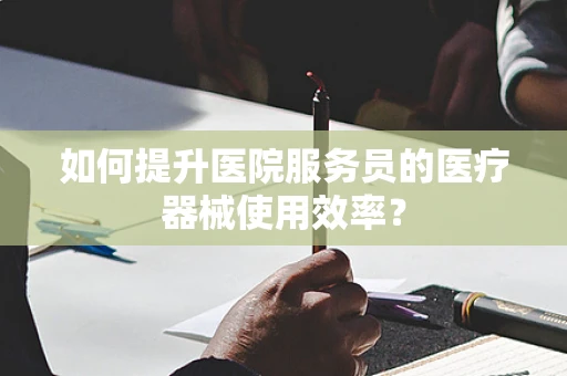 如何提升医院服务员的医疗器械使用效率？