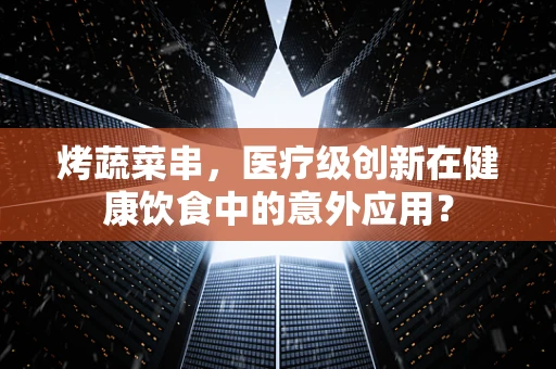 烤蔬菜串，医疗级创新在健康饮食中的意外应用？