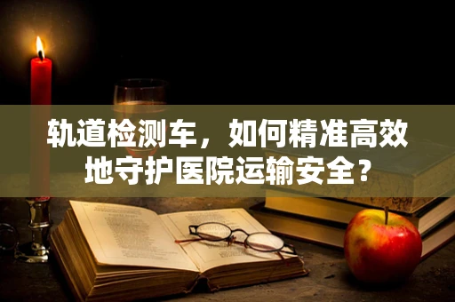 轨道检测车，如何精准高效地守护医院运输安全？