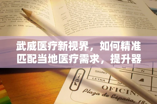 武威医疗新视界，如何精准匹配当地医疗需求，提升器械应用效率？