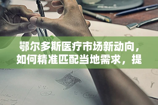 鄂尔多斯医疗市场新动向，如何精准匹配当地需求，提升医疗设备采购效率？