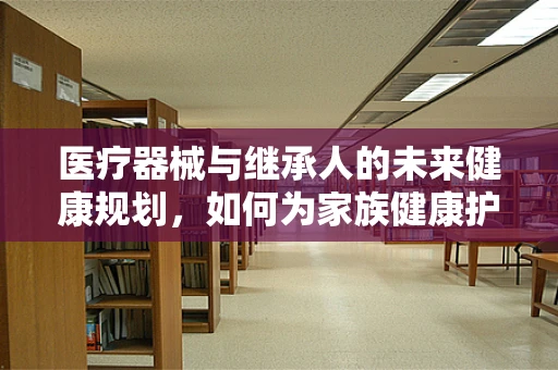 医疗器械与继承人的未来健康规划，如何为家族健康护航？