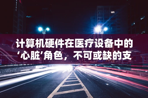 计算机硬件在医疗设备中的‘心脏’角色，不可或缺的支撑力量