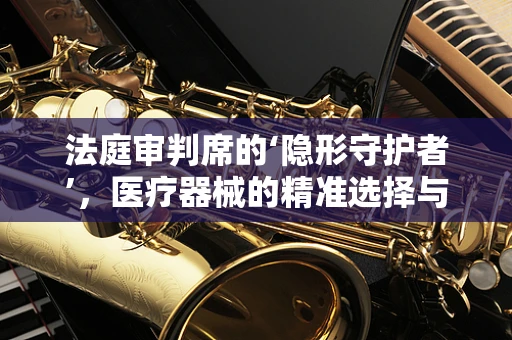法庭审判席的‘隐形守护者’，医疗器械的精准选择与法律考量