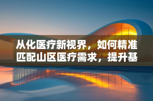 从化医疗新视界，如何精准匹配山区医疗需求，提升基层诊疗水平？