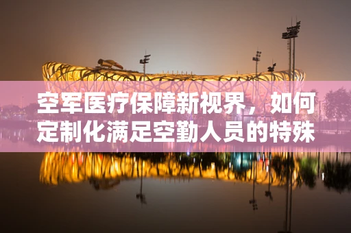 空军医疗保障新视界，如何定制化满足空勤人员的特殊医疗需求？