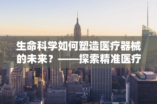 生命科学如何塑造医疗器械的未来？——探索精准医疗与智能诊断的融合之路