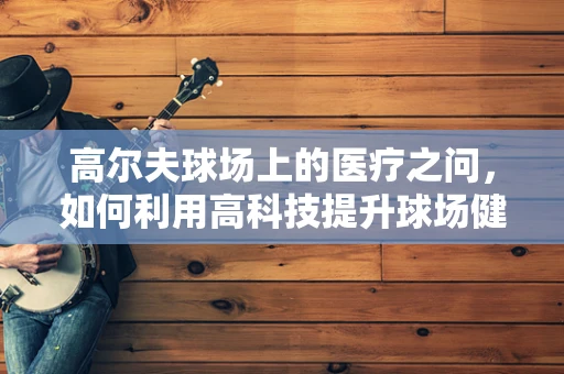 高尔夫球场上的医疗之问，如何利用高科技提升球场健康与安全？