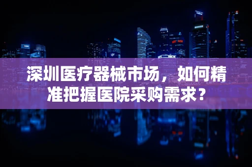 深圳医疗器械市场，如何精准把握医院采购需求？