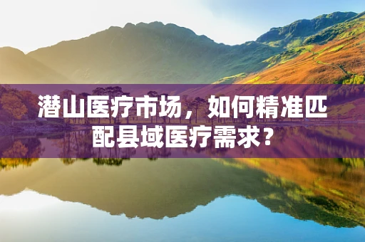 潜山医疗市场，如何精准匹配县域医疗需求？