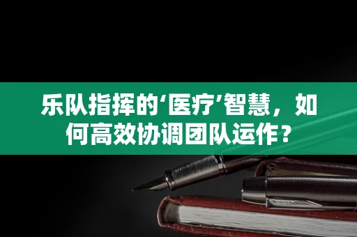 乐队指挥的‘医疗’智慧，如何高效协调团队运作？