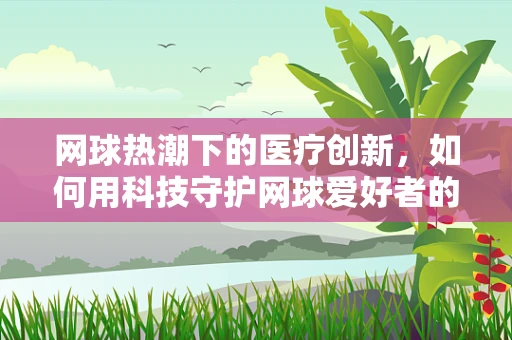 网球热潮下的医疗创新，如何用科技守护网球爱好者的健康？