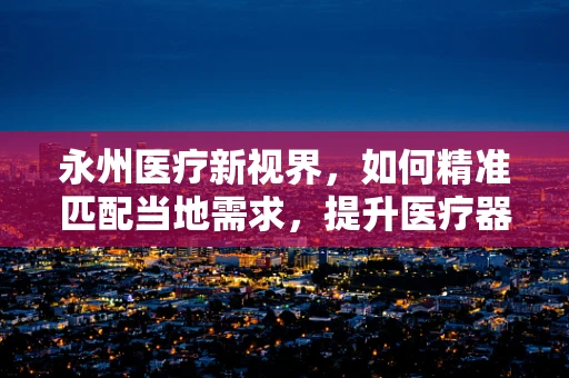 永州医疗新视界，如何精准匹配当地需求，提升医疗器械的本地化应用？
