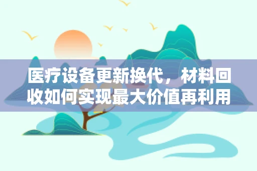 医疗设备更新换代，材料回收如何实现最大价值再利用？