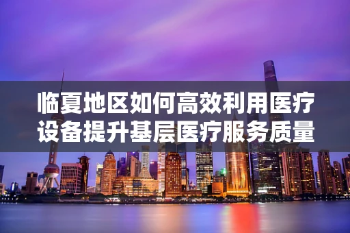 临夏地区如何高效利用医疗设备提升基层医疗服务质量？