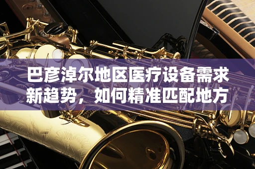 巴彦淖尔地区医疗设备需求新趋势，如何精准匹配地方特色？