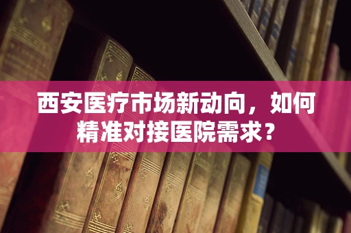 西安医疗市场新动向，如何精准对接医院需求？