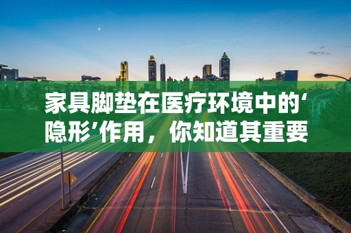 家具脚垫在医疗环境中的‘隐形’作用，你知道其重要性吗？