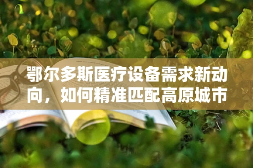 鄂尔多斯医疗设备需求新动向，如何精准匹配高原城市的医疗科技解决方案？