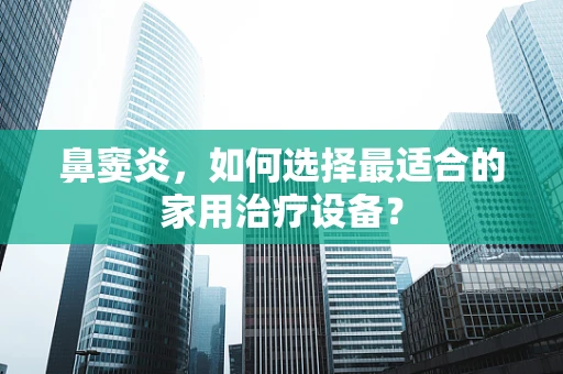 鼻窦炎，如何选择最适合的家用治疗设备？