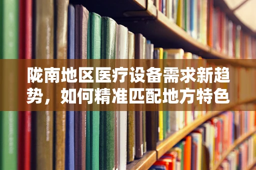 陇南地区医疗设备需求新趋势，如何精准匹配地方特色？