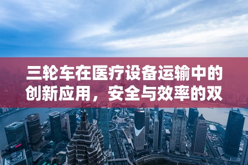 三轮车在医疗设备运输中的创新应用，安全与效率的双重提升？