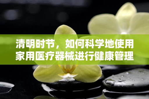 清明时节，如何科学地使用家用医疗器械进行健康管理？