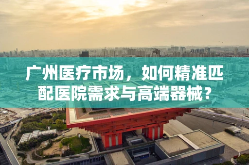 广州医疗市场，如何精准匹配医院需求与高端器械？
