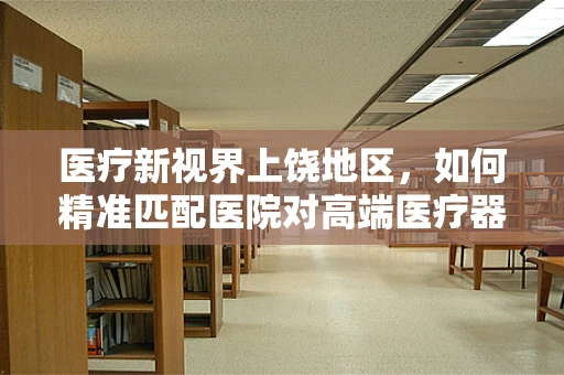 医疗新视界上饶地区，如何精准匹配医院对高端医疗器械的需求？