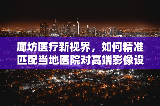 廊坊医疗新视界，如何精准匹配当地医院对高端影像设备的需求？