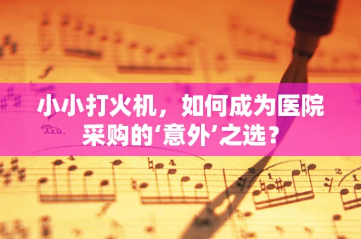 小小打火机，如何成为医院采购的‘意外’之选？