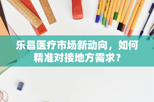 乐昌医疗市场新动向，如何精准对接地方需求？